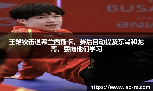 王楚钦击退弗兰西斯卡，赛后自动提及东哥和龙哥，要向他们学习