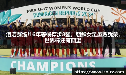 泪洒赛场!16年等候停步8强，朝鲜女足虽败犹荣，世界杯还有期望